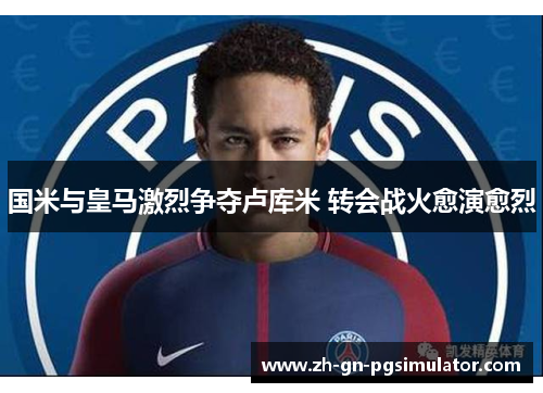 国米与皇马激烈争夺卢库米 转会战火愈演愈烈