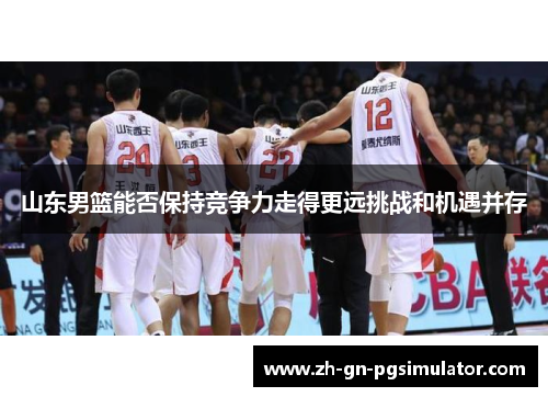 山东男篮能否保持竞争力走得更远挑战和机遇并存