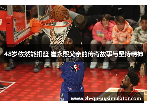 48岁依然能扣篮 崔永熙父亲的传奇故事与坚持精神