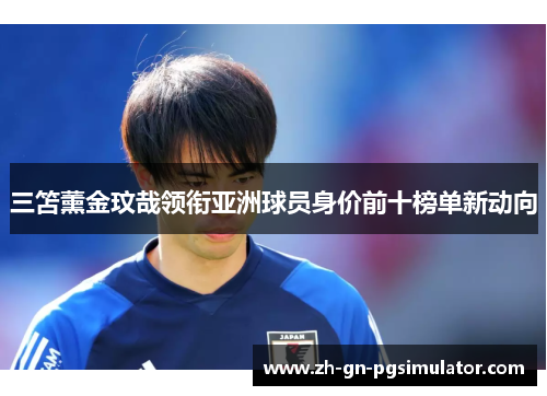 三笘薰金玟哉领衔亚洲球员身价前十榜单新动向