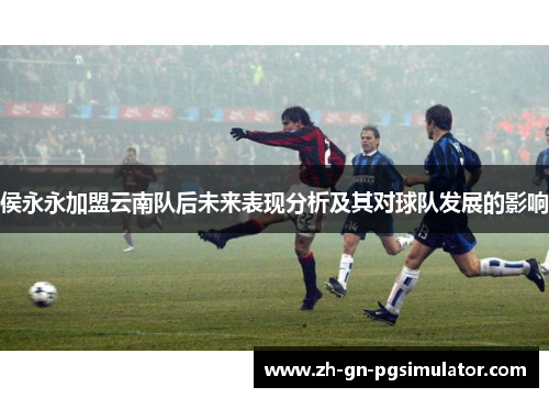 侯永永加盟云南队后未来表现分析及其对球队发展的影响