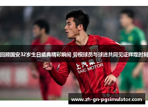 回顾国安32岁生日盛典精彩瞬间 劳模球员与球迷共同见证辉煌时刻