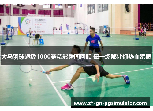 大马羽球超级1000赛精彩瞬间回顾 每一场都让你热血沸腾