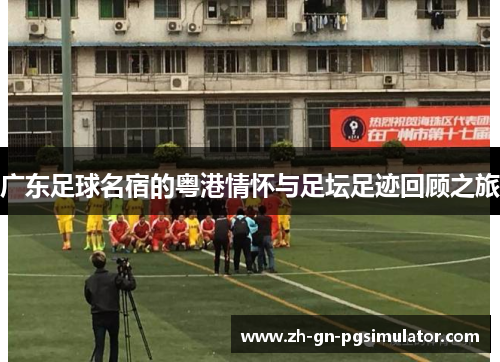 广东足球名宿的粤港情怀与足坛足迹回顾之旅