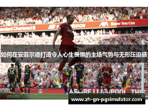 如何在安菲尔德打造令人心生畏惧的主场气势与无形压迫感