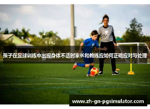 孩子在足球训练中出现身体不适时家长和教练应如何正确应对与处理