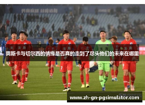 奥斯卡与切尔西的情缘是否真的走到了尽头他们的未来在哪里