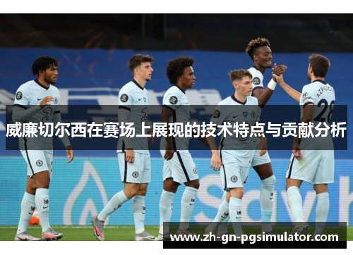 威廉切尔西在赛场上展现的技术特点与贡献分析