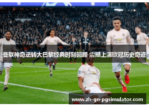 曼联神奇逆转大巴黎经典时刻回顾 震撼上演欧冠历史奇迹