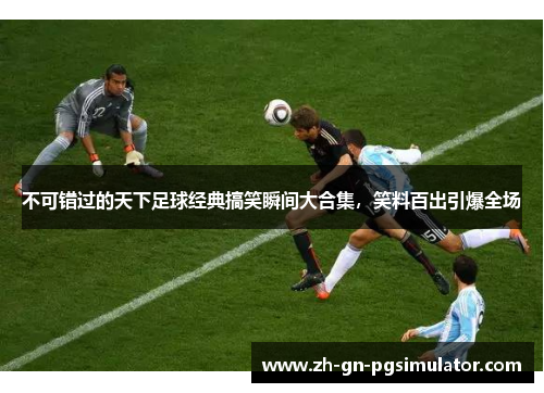 不可错过的天下足球经典搞笑瞬间大合集，笑料百出引爆全场