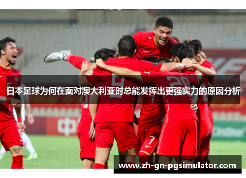 日本足球为何在面对澳大利亚时总能发挥出更强实力的原因分析