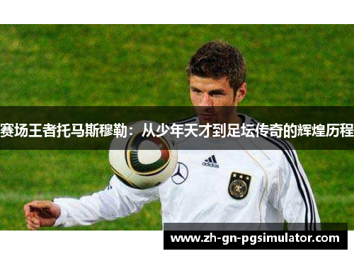 赛场王者托马斯穆勒：从少年天才到足坛传奇的辉煌历程