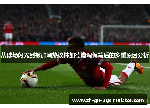 从球场闪光到被群嘲热议林加德遭调侃背后的多重原因分析