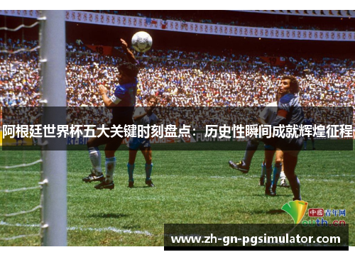 阿根廷世界杯五大关键时刻盘点：历史性瞬间成就辉煌征程