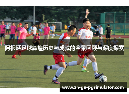 阿根廷足球辉煌历史与成就的全景回顾与深度探索
