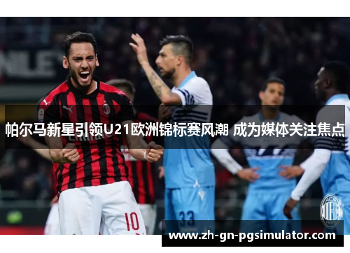 帕尔马新星引领U21欧洲锦标赛风潮 成为媒体关注焦点 帕尔马新星引领U21欧洲锦标赛风潮 成为媒体关注焦点