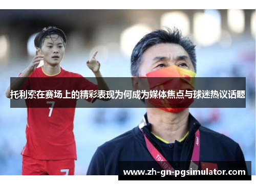 托利索在赛场上的精彩表现为何成为媒体焦点与球迷热议话题 托利索在赛场上的精彩表现为何成为媒体焦点与球迷热议话题