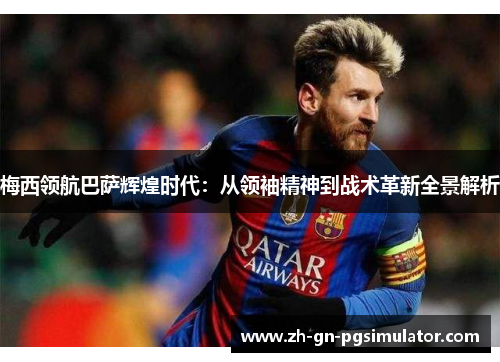 梅西领航巴萨辉煌时代:从领袖精神到战术革新全景解析 梅西领航巴萨辉煌时代:从领袖精神到战术革新全景解析