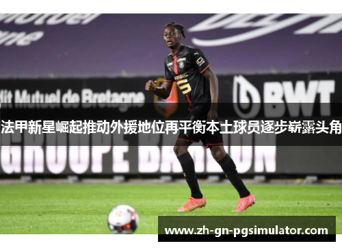 法甲新星崛起推动外援地位再平衡本土球员逐步崭露头角