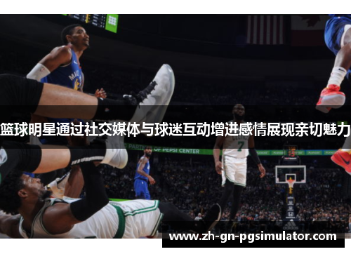 篮球明星通过社交媒体与球迷互动增进感情展现亲切魅力