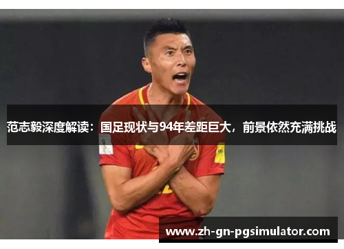 范志毅深度解读：国足现状与94年差距巨大，前景依然充满挑战