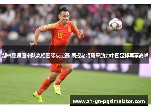 郜林重返国家队亮相国际友谊赛 展现老将风采助力中国足球再攀高峰 郜林重返国家队亮相国际友谊赛 展现老将风采助力中国足球再攀高峰
