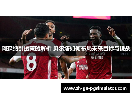 阿森纳引援策略解析 贝尔塔如何布局未来目标与挑战